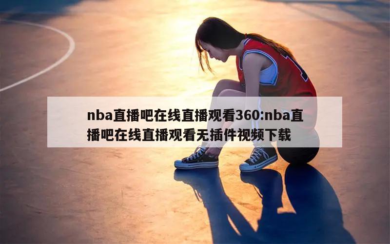 nba直播吧在线直播观看360:nba直播吧在线直播观看无插件视频下载