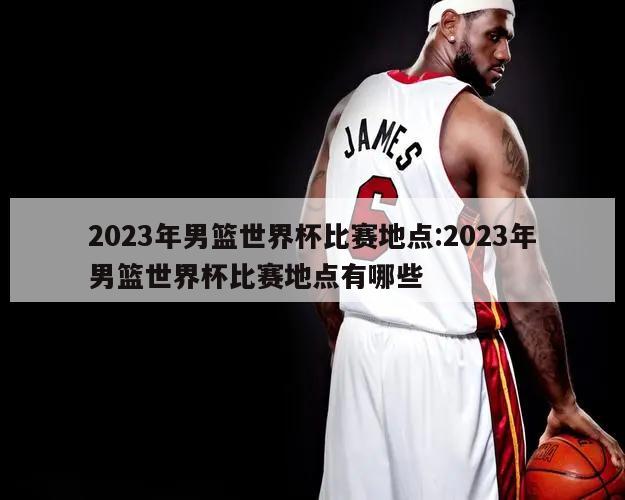 2023年男篮世界杯比赛地点:2023年男篮世界杯比赛地点有哪些