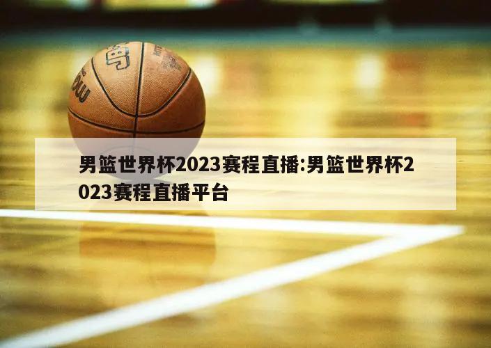 男篮世界杯2023赛程直播:男篮世界杯2023赛程直播平台