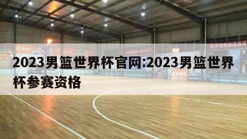 2023男篮世界杯官网:2023男篮世界杯参赛资格