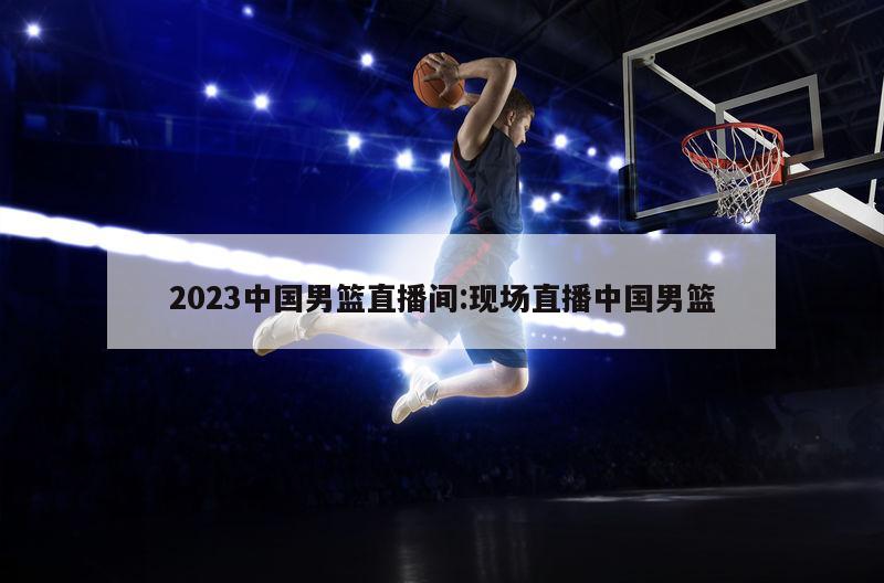 2023中国男篮直播间:现场直播中国男篮