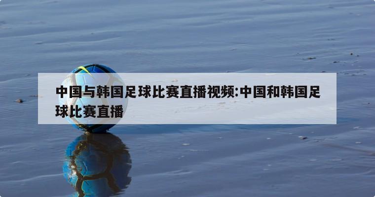 中国与韩国足球比赛直播视频:中国和韩国足球比赛直播